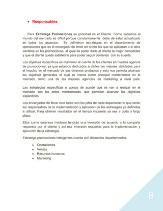 Responsables


   Para Estratega Promociones su prioridad es el Cliente. Como sabemos el
mundo del mercado es difícil porque constantemente debe de estar actualizado
en todos los aspectos. Se definieron estrategias en el departamento de
operaciones que es el encargado de tener en orden las que se aplicaran o si abra
cambios en las promociones, al igual de poder darle al cliente la mejor comodidad
y que el cliente quede satisfecho para poder seguir contando con su cuenta.

Los objetivos específicos es mantener al cuenta de los clientes en nuestra agencia
de promociones, ya que estamos dedicados a darles las mejores vialidades para
el impulso en el mercado de sus diversos productos y esto nos permita alcanzar
los objetivos generales el cual se marca como principal mantenernos en el
mercado como una de las mejores agencias de marketing a nivel país.

Las estrategias específicas o cursos de acción que se van a realizar en el
mercado son las antes mencionadas, que permitan alcanzar los objetivos
específicos.

Los encargados de llevar esta tarea son los jefes de cada departamento que serán
los responsables de la implementación y ejecución de las estrategias ya definidas
a utilizar. Para obtener resultados en el tiempo impuesto ya sea a corto y largo
plazo.

Ellos como empresa mediana tendrán una inversión de acuerdo a la campaña
requerida por el cliente y así esa inversión requerida para la implementación y
ejecución de la estrategia.

Estratega promociones inteligentes cuenta con diferentes departamentos.

          Operaciones
          Ventas
          Recursos humanos
          Marketing




                                                                                     8
 
