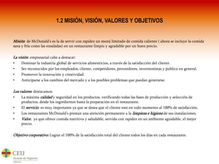 1.2 MISIÓN, VISIÓN, VALORES Y OBJETIVOSMisión  de McDonald’s es la de servir con rapidez un menú limitado de comida caliente ( ahora se incluye la comida sana y fría como las ensaladas) en un restaurante limpio y agradable por un buen precio.La visión  empresarial cabe a destacar:Dominar la industria global de servicios alimenticios, a través de la satisfacción del cliente.Ser reconocidos por los empleados, cliente, competidores, proveedores, inversionistas y publico en general.Promover la innovación y creatividad.Anticiparse a los cambios del mercado y a los posibles problemas que puedan generarse.Los valores  destacamos:La máxima calidad y seguridad en los productos, verificando todas las fases de producción y selección de productos, desde los ingredientes hasta la preparación en el restaurante.El servicioes muy importante ya que se desea que el cliente este en todo momento al 100% de satisfacción.Los restaurantes McDonald’s prestan una atención permanente a la limpieza e higiene de sus instalaciones.Valor,  ya que ofrece comida nutritiva y saludable, servida con rapidez en un ambiente agradable, el mejor precio.Objetivo corporativo: Lograr el 100% de la satisfacción total del cliente todos los días en cada restaurante.