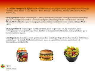 Las Unidades Estratégicas de Negocio  de McDonald’s están dividías geográficamente, ya que su producto, tecnología y mercado son los mismos en todo el mundo.  (Norte América, Centro América, América del Sur, Europa, China, Australia, etc.)Línea de productos 1, están destinados para el público infantil como pueden ser hamburguesas de menor tamaño al igual que sus complementos, bebida como zumos y el postre, ofreciendo productos como Danonino o Actimel. Además, McDonald’s ofrece para los mas pequeños una zona de recreo infantil, menús para niños (Happy Meal) y regalos.Línea de productos 2, destinados para el público restante, donde los productos son algo mas variado, desde hamburguesas de vacuno, pollo hasta pescado. También se incluyen multitud de menús , cafés y variedades, que se pueden seleccionar al gusto.Línea de productos 3, destinada para la gente mas sana. Esta formada por 3 tipos de ensalada (ensalada Mediterránea, ensalada César y la ensalada Manhattan). Abriéndose paso a un segmento del mercado que era reacio a la alimentación de comida rápida.