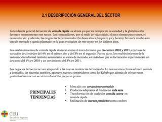 2.1 DESCRIPCCIÓN GENERAL DEL SECTORLa tendencia general del sector de comida rápida  es alcista ya que los tiempos de la sociedad y la globalización favorece enormemente este sector. Los consumidores, por el estilo de vida rápido, el poco tiempo para comer, el cansancio, etc. y además, las exigencias del consumidor (lo deseo ahora, lo quiero ya y barato), favorece mucho este tipo de mercado y queda plasmado en la gran evolución de este sector en los últimos años.Los establecimientos de comida rápida destacan como el único formato que crecerá en 2010 y 2011, con tasas de variación de alrededor del 4% en el primer año y del 5% en el segundo. Por su parte, los establecimientos de la restauración informal también aumentarán su cuota de mercado, estimándose que su facturación experimentará un descenso del 1% en 2010 y un crecimiento del 3% en 2011. Los negocios del sector se van adaptando a las nuevas tendencias del mercado. Lo restaurantes chinos ofrecen comida a domicilio, las pizzerías también, aparecen nuevos competidores como los Kebab que además de ofrecer unos productos baratos con servicio a domicilio preparan pizzas.