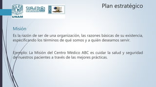 Plan estratégico
Misión
Es la razón de ser de una organización, las razones básicas de su existencia,
especificando los términos de qué somos y a quién deseamos servir.
Ejemplo: La Misión del Centro Médico ABC es cuidar la salud y seguridad
de nuestros pacientes a través de las mejores prácticas.
 