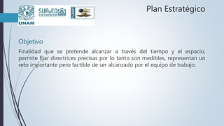 Plan Estratégico
Objetivo
Finalidad que se pretende alcanzar a través del tiempo y el espacio,
permite fijar directrices precisas por lo tanto son medibles, representan un
reto importante pero factible de ser alcanzado por el equipo de trabajo.
 