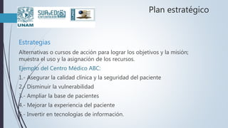 Plan estratégico
Estrategias
Alternativas o cursos de acción para lograr los objetivos y la misión;
muestra el uso y la asignación de los recursos.
Ejemplo del Centro Médico ABC:
1.- Asegurar la calidad clínica y la seguridad del paciente
2.- Disminuir la vulnerabilidad
3.- Ampliar la base de pacientes
4.- Mejorar la experiencia del paciente
5.- Invertir en tecnologías de información.
 