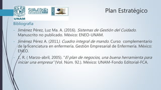 Plan Estratégico
Bibliografía
- Jiménez Pérez, Luz Ma. A. (2016). Sistemas de Gestión del Cuidado.
Manuscrito no publicado. México: ENEO-UNAM.
- Jiménez Pérez A. (2011). Cuadro integral de mando. Curso complementario
de la licenciatura en enfermería. Gestión Empresarial de Enfermería. México:
ENEO.
- J., R. ( Marzo-abril, 2005). “El plan de negocios, una buena herramienta para
iniciar una empresa” (Vol. Núm. 92.). México: UNAM-Fondo Editorial-FCA.
 