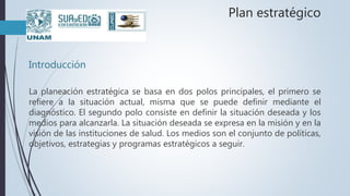 Plan estratégico
Introducción
La planeación estratégica se basa en dos polos principales, el primero se
refiere a la situación actual, misma que se puede definir mediante el
diagnóstico. El segundo polo consiste en definir la situación deseada y los
medios para alcanzarla. La situación deseada se expresa en la misión y en la
visión de las instituciones de salud. Los medios son el conjunto de políticas,
objetivos, estrategias y programas estratégicos a seguir.
 