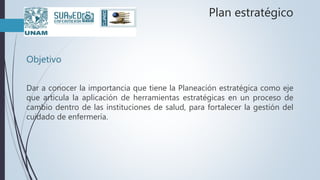 Plan estratégico
Objetivo
Dar a conocer la importancia que tiene la Planeación estratégica como eje
que articula la aplicación de herramientas estratégicas en un proceso de
cambio dentro de las instituciones de salud, para fortalecer la gestión del
cuidado de enfermería.
 