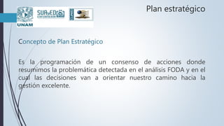 Plan estratégico
Concepto de Plan Estratégico
Es la programación de un consenso de acciones donde
resumimos la problemática detectada en el análisis FODA y en el
cual las decisiones van a orientar nuestro camino hacia la
gestión excelente.
 