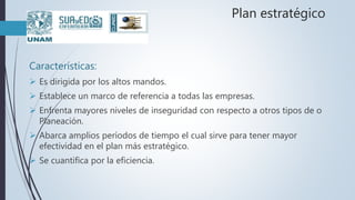 Plan estratégico
Características:
 Es dirigida por los altos mandos.
 Establece un marco de referencia a todas las empresas.
 Enfrenta mayores niveles de inseguridad con respecto a otros tipos de o
Planeación.
 Abarca amplios períodos de tiempo el cual sirve para tener mayor
efectividad en el plan más estratégico.
 Se cuantifica por la eficiencia.
 