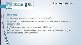Plan estratégico
Beneficios
1.- Sirve para visualizar el futuro de la organización.
2.- Permite la toma de mejores decisiones o Aprovecha las fortalezas y
oportunidades
3.- Elimina o disminuye las amenazas y debilidades
4.-Da sentido a la misión de la empresa para posicionarla como un gran
competidor frente a otras empresas
 