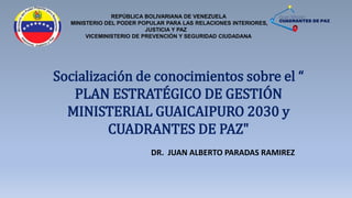 REPÚBLICA BOLIVARIANA DE VENEZUELA
MINISTERIO DEL PODER POPULAR PARA LAS RELACIONES INTERIORES,
JUSTICIA Y PAZ
VICEMINISTERIO DE PREVENCIÓN Y SEGURIDAD CIUDADANA
Socialización de conocimientos sobre el “
PLAN ESTRATÉGICO DE GESTIÓN
MINISTERIAL GUAICAIPURO 2030 y
CUADRANTES DE PAZ"
DR. JUAN ALBERTO PARADAS RAMIREZ
 