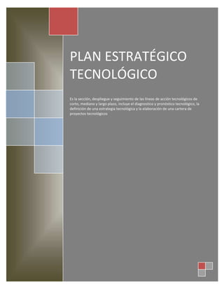 PLAN ESTRATÉGICO
TECNOLÓGICO
Es la sección, despliegue y seguimiento de las líneas de acción tecnológicos de
corto, mediano y largo plazo, incluye el diagnostico y pronóstico tecnológico, la
definición de una estrategia tecnológica y la elaboración de una cartera de
proyectos tecnológicos
 