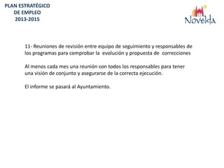 PLAN ESTRATÉGICO
   DE EMPLEO
   2013-2015



       11- Reuniones de revisión entre equipo de seguimiento y responsables de
       los programas para comprobar la evolución y propuesta de correcciones

       Al menos cada mes una reunión con todos los responsables para tener
       una visión de conjunto y asegurarse de la correcta ejecución.

       El informe se pasará al Ayuntamiento.
 