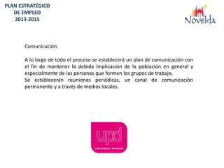 PLAN ESTRATÉGICO
   DE EMPLEO
   2013-2015



       Comunicación:

       A lo largo de todo el proceso se establecerá un plan de comunicación con
       el fin de mantener la debida implicación de la población en general y
       especialmente de las personas que formen los grupos de trabajo.
       Se establecerán reuniones periódicas, un canal de comunicación
       permanente y a través de medios locales.
 
