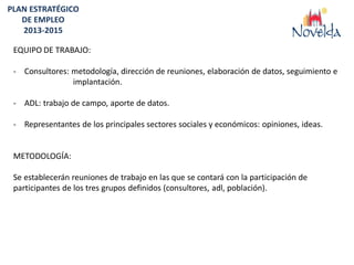 PLAN ESTRATÉGICO
   DE EMPLEO
   2013-2015

 EQUIPO DE TRABAJO:

 - Consultores: metodología, dirección de reuniones, elaboración de datos, seguimiento e
                implantación.

 - ADL: trabajo de campo, aporte de datos.

 - Representantes de los principales sectores sociales y económicos: opiniones, ideas.


 METODOLOGÍA:

 Se establecerán reuniones de trabajo en las que se contará con la participación de
 participantes de los tres grupos definidos (consultores, adl, población).
 