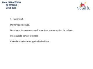 PLAN ESTRATÉGICO
   DE EMPLEO
   2013-2015



       1- Fase inicial:

       Definir los objetivos.

       Nombrar a las personas que formarán el primer equipo de trabajo.

       Presupuesto para el proyecto.

       Calendario orientativo y principales hitos.
 