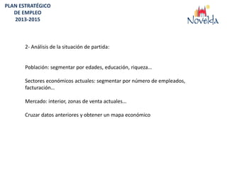 PLAN ESTRATÉGICO
   DE EMPLEO
   2013-2015



       2- Análisis de la situación de partida:


       Población: segmentar por edades, educación, riqueza…

       Sectores económicos actuales: segmentar por número de empleados,
       facturación…

       Mercado: interior, zonas de venta actuales…

       Cruzar datos anteriores y obtener un mapa económico
 