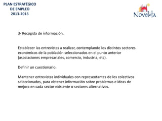 PLAN ESTRATÉGICO
   DE EMPLEO
   2013-2015



       3- Recogida de información.


       Establecer las entrevistas a realizar, contemplando los distintos sectores
       económicos de la población seleccionados en el punto anterior
       (asociaciones empresariales, comercio, industria, etc).

       Definir un cuestionario.

       Mantener entrevistas individuales con representantes de los colectivos
       seleccionados, para obtener información sobre problemas e ideas de
       mejora en cada sector existente o sectores alternativos.
 
