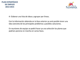PLAN ESTRATÉGICO
   DE EMPLEO
   2013-2015



       4- Elaborar una lista de ideas y agrupar por líneas.

       Con la información obtenida en la fase anterior ya será posible tener una
       idea concreta de los principales problemas y posibles soluciones.

       En reuniones de equipo se podrá hacer ya una selección las planes que
       podrían ponerse en marcha en varias fases.
 
