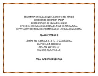 SECRETARIA DE EDUCACION DEL GOBIERNO DEL ESTADO
                 DIRECCION DE EDUCACIÓN BÁSICA
              SUB SECRETARIA DE EDUCACIÓN BÁSICA
   DIRECCIÓN DE EDUCACIÓN INDIGENA BILINGÜE E INTERCULTURAL
DEPARTAMENTO DE SERVICIOS ASISTENCIALES A LA EDUCACIÓN INDIGENA


                       PLAN ESTRATEGICO


         NOMBRE DEL ALBERGUE: C.I.S. No 15 “JUAN SARABIA”
                    CLAVE DEL C.T. 24DCI0015X
                      ZONA 702: SECTOR 2407
                    MUNICIPIO: MATLAPA; S.L.P.




                   ÁREA: ELABORACION DE PAN.
 