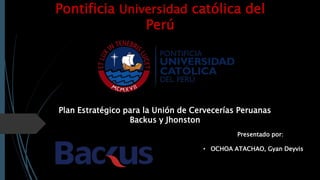 Pontificia Universidad católica del
Perú
Plan Estratégico para la Unión de Cervecerías Peruanas
Backus y Jhonston
Presentado por:
• OCHOA ATACHAO, Gyan Deyvis
 