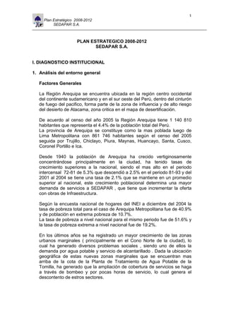 1
     Plan Estratégico 2008-2012
          SEDAPAR S.A.



                      PLAN ESTRATEGICO 2008-2012
                             SEDAPAR S.A.


I. DIAGNOSTICO INSTITUCIONAL

1. Análisis del entorno general

   Factores Generales

   La Región Arequipa se encuentra ubicada en la región centro occidental
   del continente sudamericano y en el sur oeste del Perú, dentro del cinturón
   de fuego del pacifico, forma parte de la zona de influencia y de alto riesgo
   del desierto de Atacama, zona critica en el mapa de desertificación.

   De acuerdo al censo del año 2005 la Región Arequipa tiene 1 140 810
   habitantes que representa el 4.4% de la población total del Perú.
   La provincia de Arequipa se constituye como la mas poblada luego de
   Lima Metropolitana con 861 746 habitantes según el censo del 2005
   seguida por Trujillo, Chiclayo, Piura, Maynas, Huancayo, Santa, Cusco,
   Coronel Portillo e Ica.

   Desde 1940 la población de Arequipa ha crecido vertiginosamente
   concentrándose principalmente en la ciudad, ha tenido tasas de
   crecimiento superiores a la nacional, siendo el mas alto en el periodo
   intercensal 72-81 de 5.3% que descendió a 2.5% en el periodo 81-93 y del
   2001 al 2004 se tiene una tasa de 2.1% que se mantiene en un promedio
   superior al nacional, este crecimiento poblacional determina una mayor
   demanda de servicios a SEDAPAR , que tiene que incrementar la oferta
   con obras de Infraestructura.

   Según la encuesta nacional de hogares del INEI a diciembre del 2004 la
   tasa de pobreza total para el caso de Arequipa Metropolitana fue de 40.9%
   y de población en extrema pobreza de 10.7%.
   La tasa de pobreza a nivel nacional para el mismo periodo fue de 51.6% y
   la tasa de pobreza extrema a nivel nacional fue de 19.2%.

   En los últimos años se ha registrado un mayor crecimiento de las zonas
   urbanos marginales ( principalmente en el Cono Norte de la ciudad), lo
   cual ha generado diversos problemas sociales , siendo uno de ellos la
   demanda por agua potable y servicio de alcantarillado . Dada la ubicación
   geográfica de estas nuevas zonas marginales que se encuentran mas
   arriba de la cota de la Planta de Tratamiento de Agua Potable de la
   Tomilla, ha generado que la ampliación de cobertura de servicios se haga
   a través de bombeo y por pocas horas de servicio, lo cual genera el
   descontento de estros sectores.
 