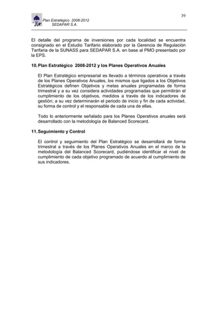 11                                                                            39
       Plan Estratégico 2008-2012
            SEDAPAR S.A.



El detalle del programa de inversiones por cada localidad se encuentra
consignado en el Estudio Tarifario elaborado por la Gerencia de Regulación
Tarifaria de la SUNASS para SEDAPAR S.A. en base al PMO presentado por
la EPS.

10. Plan Estratégico 2008-2012 y los Planes Operativos Anuales

     El Plan Estratégico empresarial es llevado a términos operativos a través
     de los Planes Operativos Anuales, los mismos que ligados a los Objetivos
     Estratégicos definen Objetivos y metas anuales programadas de forma
     trimestral y a su vez considera actividades programadas que permitirán el
     cumplimiento de los objetivos, medidos a través de los indicadores de
     gestión; a su vez determinarán el periodo de inicio y fin de cada actividad,
     su forma de control y el responsable de cada una de ellas.

     Todo lo anteriormente señalado para los Planes Operativos anuales será
     desarrollado con la metodología de Balanced Scorecard.

11. Seguimiento y Control

     El control y seguimiento del Plan Estratégico se desarrollará de forma
     trimestral a través de los Planes Operativos Anuales en el marco de la
     metodología del Balanced Scorecard, pudiéndose identificar el nivel de
     cumplimiento de cada objetivo programado de acuerdo al cumplimiento de
     sus indicadores.
 