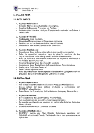 11                                                                                31
          Plan Estratégico 2008-2012
               SEDAPAR S.A.

5. ANALISIS FODA

5.1. DEBILIDADES

     1.    Aspecto Operacional
     -     Catastro Técnico Desactualizado e Incompleto.
     -     Insuficiente Banco de Proyectos y/o Perfiles.
     -     Infraestructura obsoleta y antigua. Equipamiento sanitario, insuficiente y
           deteriorado.

     2.    Aspecto Comercial
     -     Inadecuada micro medición.
     -     Obsoletos Mecanismos en el Sistema de cobranza
     -     Deficiencias en los sistemas de Atención al Usuario.
     -     Inexistencia de Catastro Comercial en Provincias.

     3. Aspecto Institucional
     - Inexistencia de un sistema integrado de información empresarial.
     - Falta de capacidad operativa para la atención oportuna de los
        requerimientos de materiales y servicios de las áreas usuarias.
     - Falta de políticas o mecanismos adecuados de respuesta informativa a
        los medios de comunicación.
     - Insuficientes programas de educación sanitaria.
     - Inexistencia de un Texto Único de Procedimientos Administrativos
     - Inadecuada Política de Personal
     - Débil Cultura organizacional.
     - Falta de participación de la Empresa en el desarrollo y programación de
        proyectos del Gobierno Regional y Gobiernos locales.

5.2. FORTALEZAS

     1. Aspecto Operacional
     - Alto índice de continuidad del servicio en Arequipa Metropolitana.
     - Buena calidad del agua potable producida y suministrada por
        SEDAPAR a la población.
     - Buen Grado de Operatividad de los Sistemas de Agua y Alcantarillado

     2.    Aspecto Comercial
     -     Buena cobertura de Agua Potable y Alcantarillado.
     -     Adecuado servicio de atención a reclamos comerciales
     -     Se cuenta con Catastro de usuarios en cartografía digital de Arequipa
           Metropolitana.
     -     Sistema de Información Comercial Eficiente.

     3. Aspectos Institucionales
     - SEDAPAR cuenta con Plan Maestro Optimizado aprobado por
        SUNASS a través del Estudio Tarifario el mismo que se encuentra en
        aplicación.
 