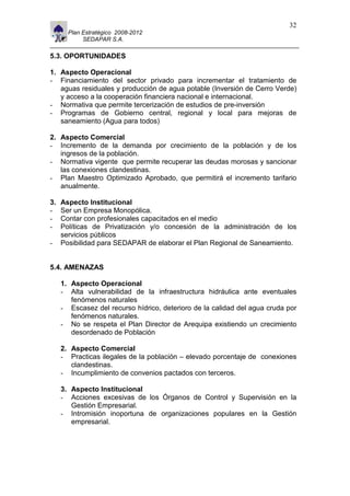 11                                                                         32
       Plan Estratégico 2008-2012
            SEDAPAR S.A.

5.3. OPORTUNIDADES

1. Aspecto Operacional
- Financiamiento del sector privado para incrementar el tratamiento de
   aguas residuales y producción de agua potable (Inversión de Cerro Verde)
   y acceso a la cooperación financiera nacional e internacional.
- Normativa que permite tercerización de estudios de pre-inversión
- Programas de Gobierno central, regional y local para mejoras de
   saneamiento (Agua para todos)

2. Aspecto Comercial
- Incremento de la demanda por crecimiento de la población y de los
   ingresos de la población.
- Normativa vigente que permite recuperar las deudas morosas y sancionar
   las conexiones clandestinas.
- Plan Maestro Optimizado Aprobado, que permitirá el incremento tarifario
   anualmente.

3.   Aspecto Institucional
-    Ser un Empresa Monopólica.
-    Contar con profesionales capacitados en el medio
-    Políticas de Privatización y/o concesión de la administración de los
     servicios públicos
-    Posibilidad para SEDAPAR de elaborar el Plan Regional de Saneamiento.


5.4. AMENAZAS

     1. Aspecto Operacional
     - Alta vulnerabilidad de la infraestructura hidráulica ante eventuales
        fenómenos naturales
     - Escasez del recurso hídrico, deterioro de la calidad del agua cruda por
        fenómenos naturales.
     - No se respeta el Plan Director de Arequipa existiendo un crecimiento
        desordenado de Población

     2. Aspecto Comercial
     - Practicas ilegales de la población – elevado porcentaje de conexiones
        clandestinas.
     - Incumplimiento de convenios pactados con terceros.

     3. Aspecto Institucional
     - Acciones excesivas de los Órganos de Control y Supervisión en la
        Gestión Empresarial.
     - Intromisión inoportuna de organizaciones populares en la Gestión
        empresarial.
 