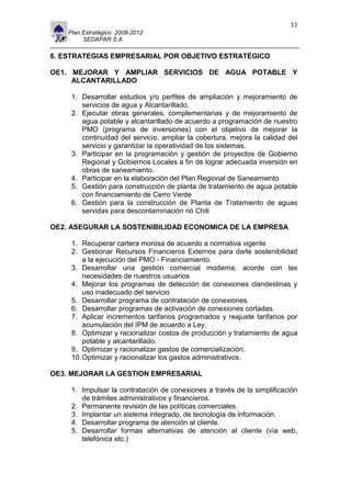 11                                                                         33
     Plan Estratégico 2008-2012
          SEDAPAR S.A.

6. ESTRATEGIAS EMPRESARIAL POR OBJETIVO ESTRATÉGICO

OE1. MEJORAR Y AMPLIAR SERVICIOS DE AGUA POTABLE Y
     ALCANTARILLADO

      1. Desarrollar estudios y/o perfiles de ampliación y mejoramiento de
         servicios de agua y Alcantarillado.
      2. Ejecutar obras generales, complementarias y de mejoramiento de
         agua potable y alcantarillado de acuerdo a programación de nuestro
         PMO (programa de inversiones) con el objetivo de mejorar la
         continuidad del servicio, ampliar la cobertura, mejora la calidad del
         servicio y garantizar la operatividad de los sistemas.
      3. Participar en la programación y gestión de proyectos de Gobierno
         Regional y Gobiernos Locales a fin de lograr adecuada inversión en
         obras de saneamiento.
      4. Participar en la elaboración del Plan Regional de Saneamiento
      5. Gestión para construcción de planta de tratamiento de agua potable
         con financiamiento de Cerro Verde
      6. Gestión para la construcción de Planta de Tratamiento de aguas
         servidas para descontaminación rió Chili

OE2. ASEGURAR LA SOSTENIBILIDAD ECONOMICA DE LA EMPRESA

      1. Recuperar cartera morosa de acuerdo a normativa vigente
      2. Gestionar Recursos Financieros Externos para darle sostenibilidad
          a la ejecución del PMO - Financiamiento.
      3. Desarrollar una gestión comercial moderna, acorde con las
          necesidades de nuestros usuarios
      4. Mejorar los programas de detección de conexiones clandestinas y
          uso inadecuado del servicio
      5. Desarrollar programa de contratación de conexiones.
      6. Desarrollar programas de activación de conexiones cortadas.
      7. Aplicar incrementos tarifarios programados y reajuste tarifarios por
          acumulación del IPM de acuerdo a Ley.
      8. Optimizar y racionalizar costos de producción y tratamiento de agua
          potable y alcantarillado.
      9. Optimizar y racionalizar gastos de comercialización.
      10. Optimizar y racionalizar los gastos administrativos.

OE3. MEJORAR LA GESTION EMPRESARIAL

      1. Impulsar la contratación de conexiones a través de la simplificación
         de trámites administrativos y financieros.
      2. Permanente revisión de las políticas comerciales.
      3. Implantar un sistema integrado, de tecnología de información.
      4. Desarrollar programa de atención al cliente.
      5. Desarrollar formas alternativas de atención al cliente (vía web,
         telefónica etc.)
 