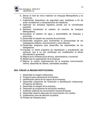 11                                                                        34
     Plan Estratégico 2008-2012
          SEDAPAR S.A.

      6. Elevar el nivel de micro medición en Arequipa Metropolitana y en
          Provincias.
      7. Implementar dispositivos de seguridad para medidores a fin de
          evitar vandalismos y manipulaciones de medidores.
      8. Optimizar los procesos logísticos acorde con la normatividad
          existente.
      9. Mantener actualizado el catastro de usuarios de Arequipa
          Metropolitana.
      10. Actualizar el catastro de agua y alcantarillado de Arequipa y
          provincias.
      11. Desarrollar el catastro de usuarios de provincias.
      12. Desarrollar programa para incrementar la productividad de los
          trabajadores (Salario, reconocimiento y clima laboral).
      13. Desarrollar programa para desarrollar las capacidades de los
          trabajadores.
      14. Impulsar un fuerte programa de capacitación y actualización del
          personal, que a su vez contribuya con multiplicador el efecto
          difundiendo lo aprendido.
      15. Mejora de la infraestructura técnica, administrativa y comercial.
      16. Modernizar la organización de la empresa
      17. Mejorar la cultura organizacional de la empresa (comunicación
          interna, desarrollo de valores, actividades sociales)


OE4. CREAR LA IMAGEN INSTITUCIONAL

      1.  Desarrollar la imagen institucional.
      2.  Programa para reposicionar la Empresa.
      3.  Identificación plena de los signos de la empresa.
      4.  Desarrollar programas de motivación e identificación institucional.
          (Programa de líderes).
      5. Desarrollar el eslogan de la empresa.
      6. Desarrollo de programas de educación sanitaria.
      7. Implantar sistemas de comunicación Usuario-Empresa.
      8. Desarrollar sistema adecuado de comunicación con medios.
      9. Implementar zona de atención al público.
      10. Pintado de Infraestructura.
 