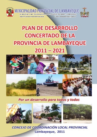 PLAN DE DESARROLLO
   CONCERTADO DE LA
PROVINCIA DE LAMBAYEQUE
      2011 – 2021




   Por un desarrollo para todos y todas




CONCEJO DE COORDINACIÓN LOCAL PROVINCIAL
            Lambayeque, 2011
 