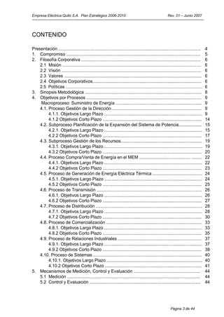 Empresa Eléctrica Quito S.A. Plan Estratégico 2006-2010                                                 Rev. 01 – Junio 2007




CONTENIDO

Presentación ......................................................................................................................   4
1. Compromiso ...............................................................................................................         5
2. Filosofía Corporativa ...................................................................................................          6
    2.1 Misión ...................................................................................................................    6
    2.2 Visión ....................................................................................................................   6
    2.3 Valores ..................................................................................................................    6
    2.4 Objetivos Corporativos..........................................................................................              6
    2.5 Políticas .................................................................................................................   6
3. Sinopsis Metodológica ................................................................................................             8
4. Objetivos por Procesos ...............................................................................................             9
     Macroproceso: Suministro de Energía .......................................................................                      9
    4.1. Proceso Gestión de la Dirección ..........................................................................                   9
         4.1.1. Objetivos Largo Plazo .................................................................................               9
         4.1.2 Objetivos Corto Plazo ..................................................................................               14
    4.2. Subproceso Planificación de la Expansión del Sistema de Potencia...................                                          15
         4.2.1. Objetivos Largo Plazo .................................................................................               15
         4.2.2 Objetivos Corto Plazo ..................................................................................               17
    4.3. Subproceso Gestión de los Recursos...................................................................                        19
         4.3.1. Objetivos Largo Plazo .................................................................................               19
         4.3.2 Objetivos Corto Plazo ..................................................................................               20
    4.4. Proceso Compra/Venta de Energía en el MEM .......................................... .........                               22
         4.4.1. Objetivos Largo Plazo .................................................................................               22
         4.4.2 Objetivos Corto Plazo ..................................................................................               23
    4.5. Proceso de Generación de Energía Eléctrica Térmica .........................................                                 24
         4.5.1. Objetivos Largo Plazo .................................................................................               24
         4.5.2 Objetivos Corto Plazo ..................................................................................               25
    4.6. Proceso de Transmisión .......................................................................................               26
         4.6.1. Objetivos Largo Plazo .................................................................................               26
         4.6.2 Objetivos Corto Plazo ..................................................................................               27
    4.7. Proceso de Distribución ........................................................................................             28
         4.7.1. Objetivos Largo Plazo .................................................................................               28
         4.7.2 Objetivos Corto Plazo ..................................................................................               30
    4.8. Proceso de Comercialización ...............................................................................                  33
         4.8.1. Objetivos Largo Plazo .................................................................................               33
         4.8.2 Objetivos Corto Plazo ..................................................................................               35
    4.9. Proceso de Relaciones Industriales .....................................................................                     37
         4.9.1. Objetivos Largo Plazo .................................................................................               37
         4.9.2 Objetivos Corto Plazo ..................................................................................               38
    4.10. Proceso de Sistemas ..........................................................................................              40
         4.10.1. Objetivos Largo Plazo ...............................................................................                40
         4.10.2 Objetivos Corto Plazo ................................................................................                41
5. Mecanismos de Medición, Control y Evaluación .......................................................                               44
    5.1 Medición ..............................................................................................................       44
    5.2 Control y Evaluación ............................................................................................             44




                                                                                                          Página 3 de 44
 