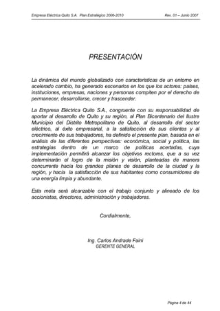 Empresa Eléctrica Quito S.A. Plan Estratégico 2006-2010      Rev. 01 – Junio 2007




                                  PRESENTACIÓN


La dinámica del mundo globalizado con características de un entorno en
acelerado cambio, ha generado escenarios en los que los actores: países,
instituciones, empresas, naciones y personas compiten por el derecho de
permanecer, desarrollarse, crecer y trascender.

La Empresa Eléctrica Quito S.A., congruente con su responsabilidad de
aportar al desarrollo de Quito y su región, al Plan Bicentenario del Ilustre
Municipio del Distrito Metropolitano de Quito, al desarrollo del sector
eléctrico, al éxito empresarial, a la satisfacción de sus clientes y al
crecimiento de sus trabajadores, ha definido el presente plan, basada en el
análisis de las diferentes perspectivas: económica, social y política, las
estrategias dentro de un marco de políticas acertadas, cuya
implementación permitirá alcanzar los objetivos rectores, que a su vez
determinarán el logro de la misión y visión, planteadas de manera
concurrente hacia los grandes planes de desarrollo de la ciudad y la
región, y hacia la satisfacción de sus habitantes como consumidores de
una energía limpia y abundante.

Esta meta será alcanzable con el trabajo conjunto y alineado de los
accionistas, directores, administración y trabajadores.


                                        Cordialmente,



                                 Ing. Carlos Andrade Faini
                                      GERENTE GENERAL




                                                              Página 4 de 44
 