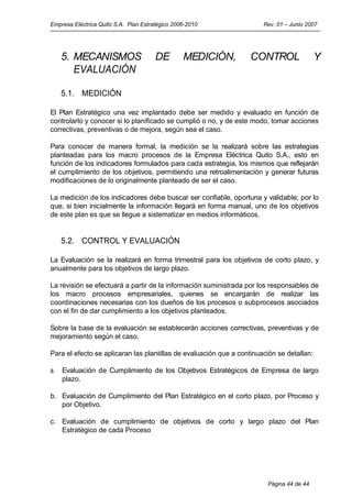 Empresa Eléctrica Quito S.A. Plan Estratégico 2006-2010                Rev. 01 – Junio 2007




     5. MECANISMOS                     DE        MEDICIÓN,         CONTROL                 Y
        EVALUACIÓN

     5.1. MEDICIÓN

El Plan Estratégico una vez implantado debe ser medido y evaluado en función de
controlarlo y conocer si lo planificado se cumplió o no, y de este modo, tomar acciones
correctivas, preventivas o de mejora, según sea el caso.

Para conocer de manera formal, la medición se la realizará sobre las estrategias
planteadas para los macro procesos de la Empresa Eléctrica Quito S.A., esto en
función de los indicadores formulados para cada estrategia, los mismos que reflejarán
el cumplimiento de los objetivos, permitiendo una retroalimentación y generar futuras
modificaciones de lo originalmente planteado de ser el caso.

La medición de los indicadores debe buscar ser confiable, oportuna y validable; por lo
que, si bien inicialmente la información llegará en forma manual, uno de los objetivos
de este plan es que se llegue a sistematizar en medios informáticos.


     5.2. CONTROL Y EVALUACIÓN

La Evaluación se la realizará en forma trimestral para los objetivos de corto plazo, y
anualmente para los objetivos de largo plazo.

La revisión se efectuará a partir de la información suministrada por los responsables de
los macro procesos empresariales, quienes se encargarán de realizar las
coordinaciones necesarias con los dueños de los procesos o subprocesos asociados
con el fin de dar cumplimiento a los objetivos planteados.

Sobre la base de la evaluación se establecerán acciones correctivas, preventivas y de
mejoramiento según el caso.

Para el efecto se aplicaran las plantillas de evaluación que a continuación se detallan:

a.   Evaluación de Cumplimiento de los Objetivos Estratégicos de Empresa de largo
     plazo.

b. Evaluación de Cumplimiento del Plan Estratégico en el corto plazo, por Proceso y
   por Objetivo.

c. Evaluación de cumplimiento de objetivos de corto y largo plazo del Plan
   Estratégico de cada Proceso




                                                                        Página 44 de 44
 