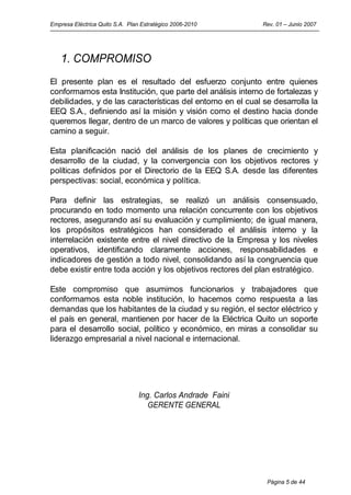 Empresa Eléctrica Quito S.A. Plan Estratégico 2006-2010      Rev. 01 – Junio 2007




   1. COMPROMISO
El presente plan es el resultado del esfuerzo conjunto entre quienes
conformamos esta Institución, que parte del análisis interno de fortalezas y
debilidades, y de las características del entorno en el cual se desarrolla la
EEQ S.A., definiendo así la misión y visión como el destino hacia donde
queremos llegar, dentro de un marco de valores y políticas que orientan el
camino a seguir.

Esta planificación nació del análisis de los planes de crecimiento y
desarrollo de la ciudad, y la convergencia con los objetivos rectores y
políticas definidos por el Directorio de la EEQ S.A. desde las diferentes
perspectivas: social, económica y política.

Para definir las estrategias, se realizó un análisis consensuado,
procurando en todo momento una relación concurrente con los objetivos
rectores, asegurando así su evaluación y cumplimiento; de igual manera,
los propósitos estratégicos han considerado el análisis interno y la
interrelación existente entre el nivel directivo de la Empresa y los niveles
operativos, identificando claramente acciones, responsabilidades e
indicadores de gestión a todo nivel, consolidando así la congruencia que
debe existir entre toda acción y los objetivos rectores del plan estratégico.

Este compromiso que asumimos funcionarios y trabajadores que
conformamos esta noble institución, lo hacemos como respuesta a las
demandas que los habitantes de la ciudad y su región, el sector eléctrico y
el país en general, mantienen por hacer de la Eléctrica Quito un soporte
para el desarrollo social, político y económico, en miras a consolidar su
liderazgo empresarial a nivel nacional e internacional.




                                 Ing. Carlos Andrade Faini
                                    GERENTE GENERAL




                                                              Página 5 de 44
 