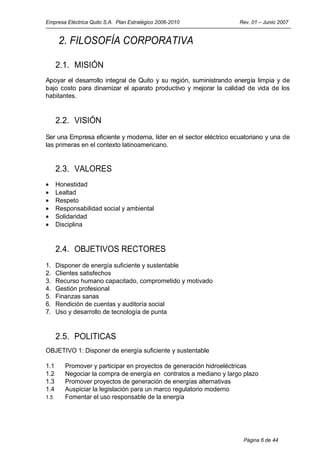 Empresa Eléctrica Quito S.A. Plan Estratégico 2006-2010             Rev. 01 – Junio 2007


       2. FILOSOFÍA CORPORATIVA

      2.1. MISIÓN
Apoyar el desarrollo integral de Quito y su región, suministrando energía limpia y de
bajo costo para dinamizar el aparato productivo y mejorar la calidad de vida de los
habitantes.


      2.2. VISIÓN
Ser una Empresa eficiente y moderna, líder en el sector eléctrico ecuatoriano y una de
las primeras en el contexto latinoamericano.


      2.3. VALORES
•     Honestidad
•     Lealtad
•     Respeto
•     Responsabilidad social y ambiental
•     Solidaridad
•     Disciplina


      2.4. OBJETIVOS RECTORES
1.    Disponer de energía suficiente y sustentable
2.    Clientes satisfechos
3.    Recurso humano capacitado, comprometido y motivado
4.    Gestión profesional
5.    Finanzas sanas
6.    Rendición de cuentas y auditoría social
7.    Uso y desarrollo de tecnología de punta


      2.5. POLITICAS
OBJETIVO 1: Disponer de energía suficiente y sustentable

1.1      Promover y participar en proyectos de generación hidroeléctricas
1.2      Negociar la compra de energía en contratos a mediano y largo plazo
1.3      Promover proyectos de generación de energías alternativas
1.4      Auspiciar la legislación para un marco regulatorio moderno
1.5      Fomentar el uso responsable de la energía




                                                                     Página 6 de 44
 