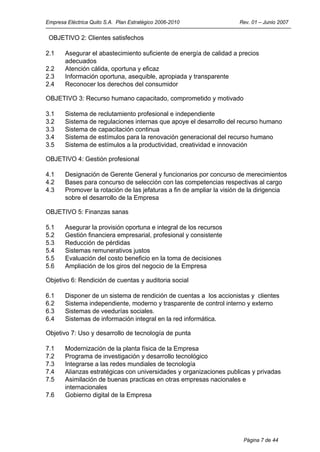 Empresa Eléctrica Quito S.A. Plan Estratégico 2006-2010               Rev. 01 – Junio 2007

 OBJETIVO 2: Clientes satisfechos

2.1    Asegurar el abastecimiento suficiente de energía de calidad a precios
       adecuados
2.2    Atención cálida, oportuna y eficaz
2.3    Información oportuna, asequible, apropiada y transparente
2.4    Reconocer los derechos del consumidor

OBJETIVO 3: Recurso humano capacitado, comprometido y motivado

3.1    Sistema de reclutamiento profesional e independiente
3.2    Sistema de regulaciones internas que apoye el desarrollo del recurso humano
3.3    Sistema de capacitación continua
3.4    Sistema de estímulos para la renovación generacional del recurso humano
3.5    Sistema de estímulos a la productividad, creatividad e innovación

OBJETIVO 4: Gestión profesional

4.1    Designación de Gerente General y funcionarios por concurso de merecimientos
4.2    Bases para concurso de selección con las competencias respectivas al cargo
4.3    Promover la rotación de las jefaturas a fin de ampliar la visión de la dirigencia
       sobre el desarrollo de la Empresa

OBJETIVO 5: Finanzas sanas

5.1    Asegurar la provisión oportuna e integral de los recursos
5.2    Gestión financiera empresarial, profesional y consistente
5.3    Reducción de pérdidas
5.4    Sistemas remunerativos justos
5.5    Evaluación del costo beneficio en la toma de decisiones
5.6    Ampliación de los giros del negocio de la Empresa

Objetivo 6: Rendición de cuentas y auditoria social

6.1    Disponer de un sistema de rendición de cuentas a los accionistas y clientes
6.2    Sistema independiente, moderno y trasparente de control interno y externo
6.3    Sistemas de veedurías sociales.
6.4    Sistemas de información integral en la red informática.

Objetivo 7: Uso y desarrollo de tecnología de punta

7.1    Modernización de la planta física de la Empresa
7.2    Programa de investigación y desarrollo tecnológico
7.3    Integrarse a las redes mundiales de tecnología
7.4    Alianzas estratégicas con universidades y organizaciones publicas y privadas
7.5    Asimilación de buenas practicas en otras empresas nacionales e
       internacionales
7.6    Gobierno digital de la Empresa




                                                                        Página 7 de 44
 