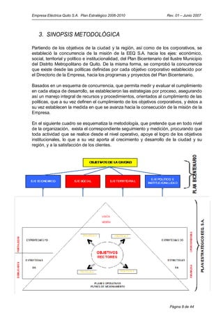 Empresa Eléctrica Quito S.A. Plan Estratégico 2006-2010                    Rev. 01 – Junio 2007




   3. SINOPSIS METODOLÓGICA

Partiendo de los objetivos de la ciudad y la región, así como de los corporativos, se
estableció la concurrencia de la misión de la EEQ S.A. hacia los ejes: económico,
social, territorial y político e institucionalidad, del Plan Bicentenario del Ilustre Municipio
del Distrito Metropolitano de Quito. De la misma forma, se comprobó la concurrencia
que existe desde las políticas definidas por cada objetivo corporativo establecido por
el Directorio de la Empresa, hacia los programas y proyectos del Plan Bicentenario.

Basados en un esquema de concurrencia, que permita medir y evaluar el cumplimiento
en cada etapa de desarrollo, se establecieron las estrategias por proceso, asegurando
así un manejo integral de recursos y procedimientos, orientados al cumplimiento de las
políticas, que a su vez definen el cumplimiento de los objetivos corporativos, y éstos a
su vez establecen la medida en que se avanza hacia la consecución de la misión de la
Empresa.

En el siguiente cuadro se esquematiza la metodología, que pretende que en todo nivel
de la organización, exista el correspondiente seguimiento y medición, procurando que
toda actividad que se realice desde el nivel operativo, apoye el logro de los objetivos
institucionales, lo que a su vez aporta al crecimiento y desarrollo de la ciudad y su
región, y a la satisfacción de los clientes.




                                                                            Página 8 de 44
 