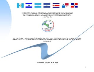COMISIÓN PARA EL DESARROLLO CIENTÍFICO Y TECNOLÓGICO
        DE CENTROAMÉRICA, PANAMÁ Y REPÚBLICA DOMINICANA
                             –CTCAP-




PLAN ESTRATÉGICO REGIONAL DE CIENCIA, TECNOLOGÍA E INNOVACIÓN
                           2008-2018




                      Guatemala, Octubre 26 de 2007


                                                                1
 