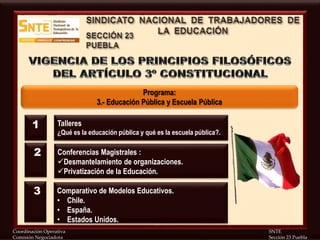 Coordinación Operativa SNTE
Comisión Negociadora Sección 23 Puebla
Programa:
3.- Educación Pública y Escuela Pública
Talleres
¿Qué es la educación pública y qué es la escuela pública?.
Conferencias Magistrales :
Desmantelamiento de organizaciones.
Privatización de la Educación.
1
2
Comparativo de Modelos Educativos.
• Chile.
• España.
• Estados Unidos.
3
 