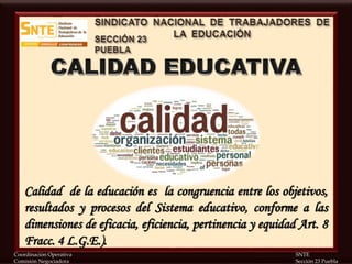 Coordinación Operativa SNTE
Comisión Negociadora Sección 23 Puebla
Calidad de la educación es la congruencia entre los objetivos,
resultados y procesos del Sistema educativo, conforme a las
dimensiones de eficacia, eficiencia, pertinencia y equidad Art. 8
Fracc. 4 L.G.E.).
 