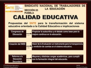 Coordinación Operativa SNTE
Comisión Negociadora Sección 23 Puebla
Propuestas del SNTE para la transformación del sistema
educativo orientado a la Calidad Educativa e implicaciones
Propiciar la autocrítica y el debate como base para la
mejora continua en la educación.
Congresos de
Educación
Hacer de la Evaluación un instrumento para la transparencia
y rendición de cuentas en el sistema educativo.
Creación del INEE
Mayores y distintas cargas académicas, para cumplir
con la formación integral del educando.
Reforma a la
Educación
Secundaria
 