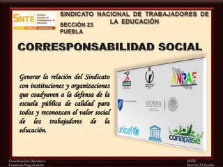 Coordinación Operativa SNTE
Comisión Negociadora Sección 23 Puebla
Generar la relación del Sindicato
con instituciones y organizaciones
que coadyuven a la defensa de la
escuela pública de calidad para
todos y reconozcan el valor social
de los trabajadores de la
educación.
 