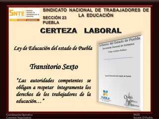 Coordinación Operativa SNTE
Comisión Negociadora Sección 23 Puebla
Ley de Educación del estado de Puebla
“Las autoridades competentes se
obligan a respetar íntegramente los
derechos de los trabajadores de la
educación…”
Transitorio Sexto
 