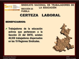 Coordinación Operativa SNTE
Comisión Negociadora Sección 23 Puebla
BENEFICIARIOS:
Trabajadores de la educación
activos que pertenecen a la
Sección 23 del SNTE, existen
46,936 trabajadores dispersados
en las 19 Regiones Sindicales.
 