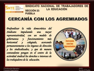 Coordinación Operativa SNTE
Comisión Negociadora Sección 23 Puebla
Profundizar la vida democrática del
Sindicato impulsando una mayor
representatividad, con un modelo de
gobernanza y funcionamiento más
horizontal y colegiado, acercando
permanentemente a los órganos de dirección
y los sindicalizados, y que de manera
contundente pongan en el centro de la
actividad sindical los derechos e intereses de
los trabajadores de la educación.
 