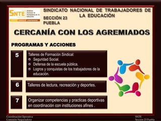 Coordinación Operativa SNTE
Comisión Negociadora Sección 23 Puebla
PROGRAMAS Y ACCIONES
Talleres de Formación Sindical:
Seguridad Social.
Defensa de la escuela pública.
Logros y conquistas de los trabajadores de la
educación.
Talleres de lectura, recreación y deportes.
Organizar competencias y practicas deportivas
en coordinación con instituciones afines .
5
6
7
 