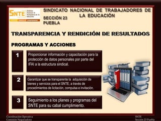 Coordinación Operativa SNTE
Comisión Negociadora Sección 23 Puebla
PROGRAMAS Y ACCIONES
Proporcionar información y capacitación para la
protección de datos personales por parte del
IFAI a la estructura sindical.
Garantizar que se transparente la adquisición de
bienes y servicios para el SNTE, a través de
procedimientos de licitación, compulsa e invitación.
Seguimiento a los planes y programas del
SNTE para su cabal cumplimiento.
1
2
3
 
