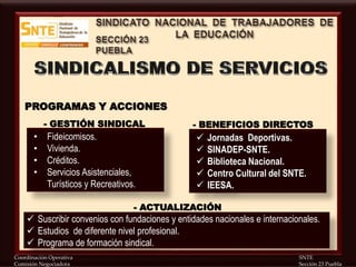 Coordinación Operativa SNTE
Comisión Negociadora Sección 23 Puebla
• Fideicomisos.
• Vivienda.
• Créditos.
• Servicios Asistenciales,
Turísticos y Recreativos.
PROGRAMAS Y ACCIONES
- GESTIÓN SINDICAL
 Jornadas Deportivas.
 SINADEP-SNTE.
 Biblioteca Nacional.
 Centro Cultural del SNTE.
 IEESA.
- BENEFICIOS DIRECTOS
 Suscribir convenios con fundaciones y entidades nacionales e internacionales.
 Estudios de diferente nivel profesional.
 Programa de formación sindical.
- ACTUALIZACIÓN
 