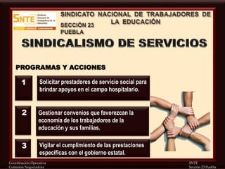 Coordinación Operativa SNTE
Comisión Negociadora Sección 23 Puebla
PROGRAMAS Y ACCIONES
Solicitar prestadores de servicio social para
brindar apoyos en el campo hospitalario.
Gestionar convenios que favorezcan la
economía de los trabajadores de la
educación y sus familias.
Vigilar el cumplimiento de las prestaciones
específicas con el gobierno estatal.
1
2
3
 
